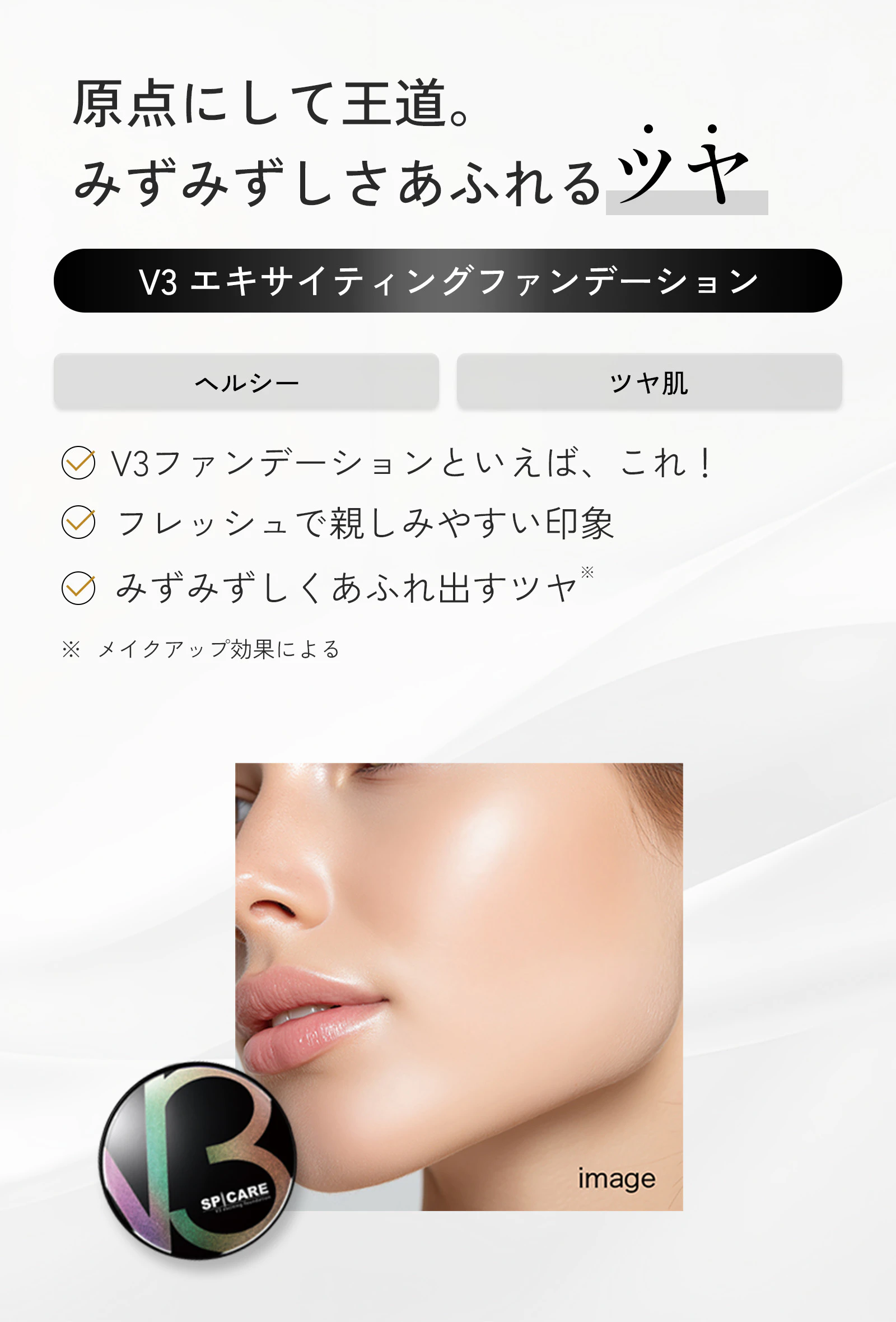原点にして王道。みずみずしさあふれるツヤ。V3エキサイティングファンデーション。ヘルシー、ツヤ肌。V3ファンデーションといえば、これ！フレッシュで親しみやすい印象。みずみずしくあふれ出すツヤ。※メイクアップ効果による