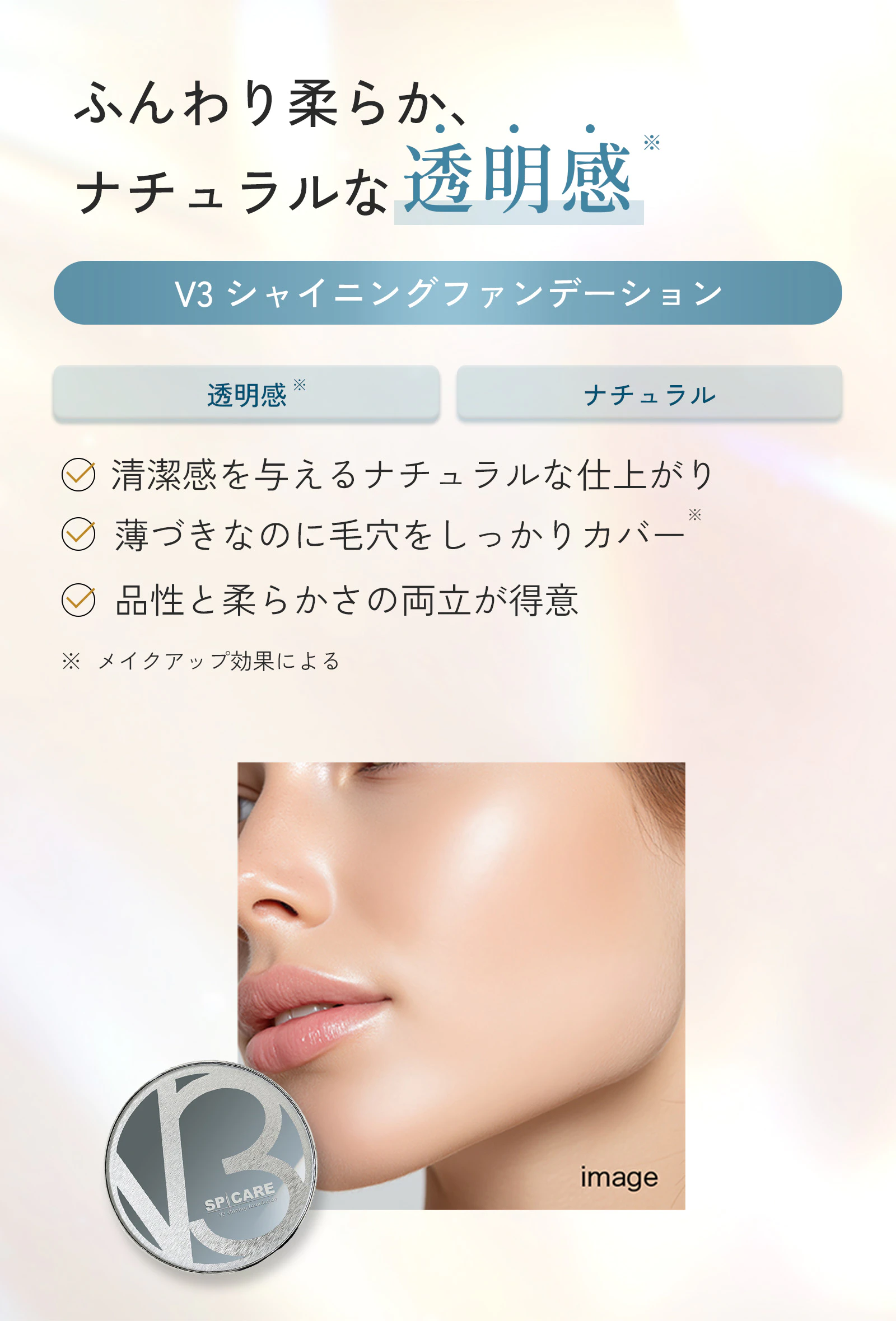 ふんわり柔らか、ナチュラルな透明感。V3シャイニングファンデーション。透明感※、ナチュラル。清潔感を与えるナチュラルな仕上がり。薄づきなのに毛穴をしっかりカバー※。品性と柔らかさの両立が得意。※メイクアップ効果による