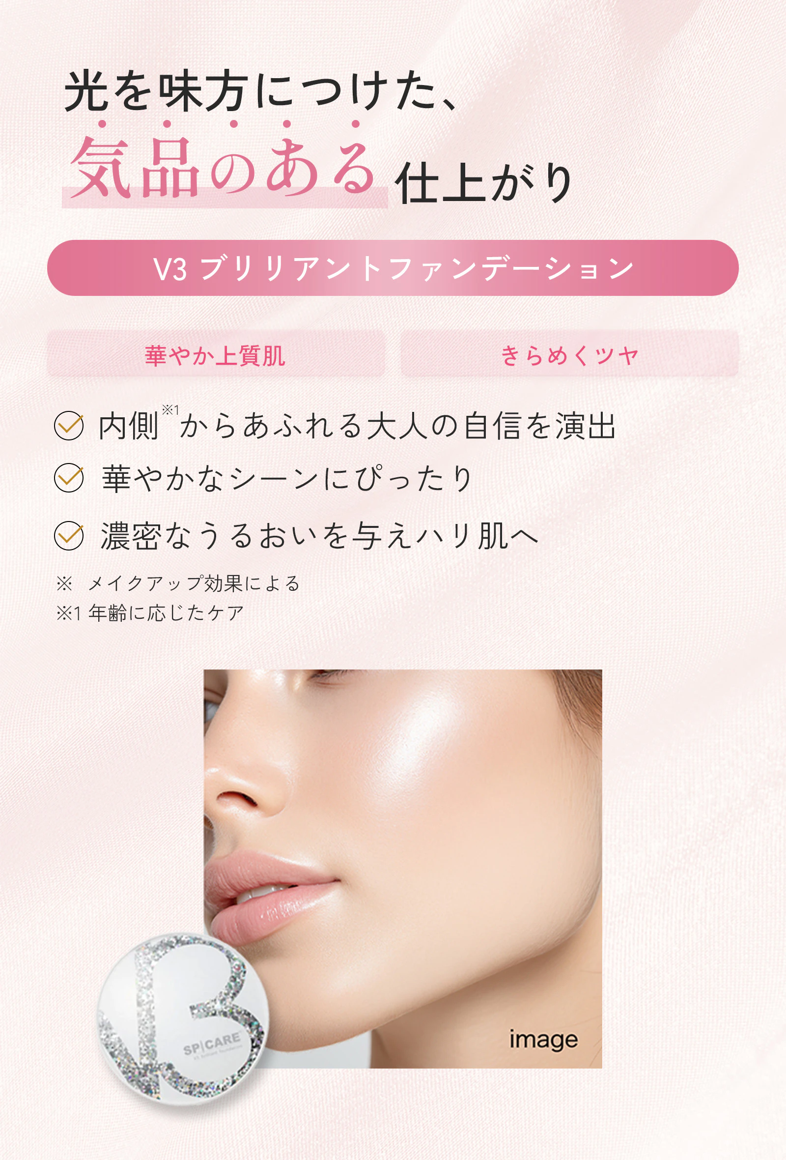 光を味方につけた、気品のある仕上がり。V3ブリリアントファンデーション。華やか上質肌、きらめくツヤ。内側※1からあふれる大人の自信を演出。華やかなシーンにぴったり。濃密なうるおいを与えハリ肌へ。※メイクアップ効果による ※角層のこと