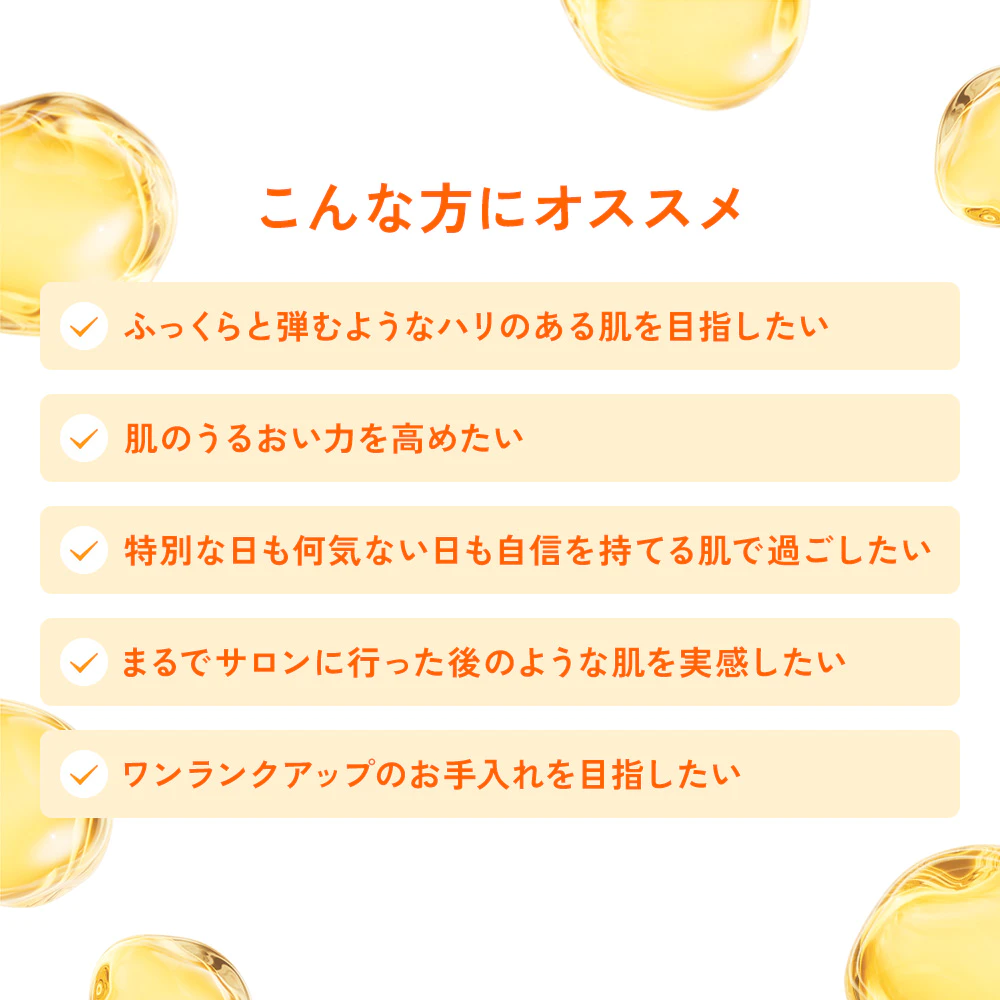 こんな方にオススメ「ふっくらと弾むようなハリのある肌を目指したい、肌のうるおい力を高めたい、特別な日も何気ない日も自信を持てる肌で過ごしたい、まるでサロンに行った後のような肌を実感したい、ワンランクアップのお手入れを目指したい」