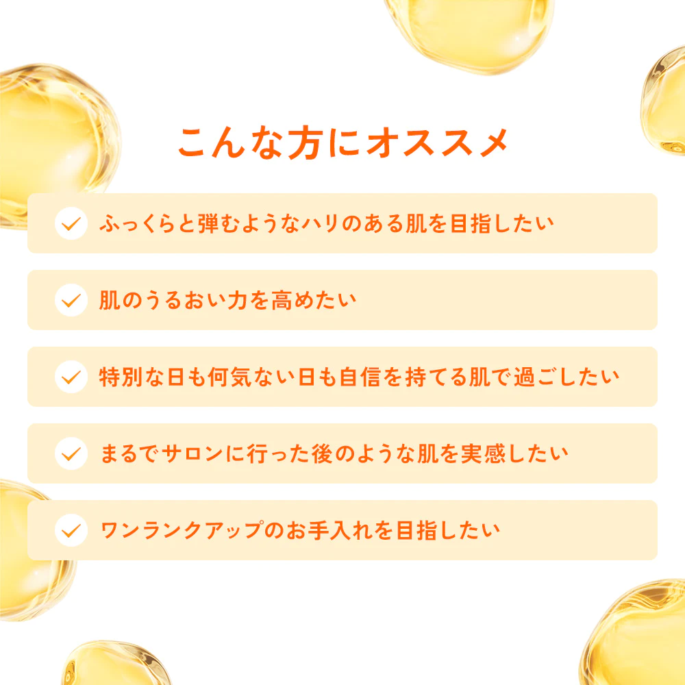 こんな方にオススメ「ふっくらと弾むようなハリのある肌を目指したい、肌のうるおい力を高めたい、特別な日も何気ない日も自信を持てる肌で過ごしたい、まるでサロンに行った後のような肌を実感したい、ワンランクアップのお手入れを目指したい」